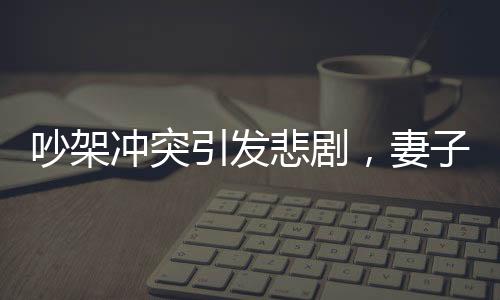 吵架冲突引发悲剧，妻子见红胎停丈夫崩溃痛哭
