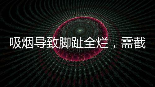 吸烟导致脚趾全烂，需截肢——健康警示录