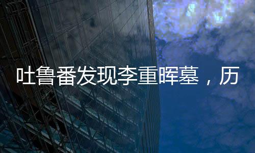 吐鲁番发现李重晖墓，历史揭秘与文化遗产的重要发现