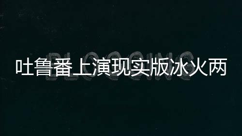吐鲁番上演现实版冰火两重天
