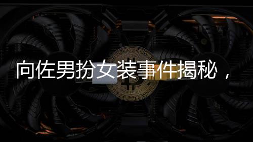 向佐男扮女装事件揭秘，被驱赶背后的真相