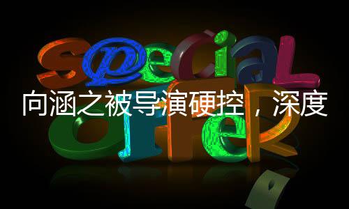 向涵之被导演硬控，深度探究事件背后的真相
