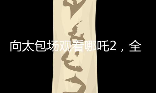 向太包场观看哪吒2，全场热情高涨，齐声高呼给我破