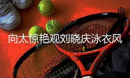 向太惊艳观刘晓庆泳衣风采，目光专注似被深深吸引