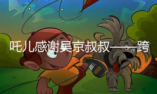 吒儿感谢吴京叔叔——跨界友谊与文化的碰撞