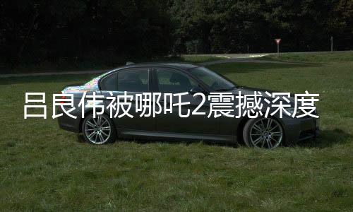 吕良伟被哪吒2震撼深度报道