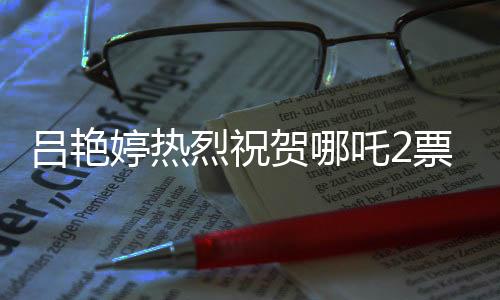 吕艳婷热烈祝贺哪吒2票房突破140亿，再创国产动画新辉煌