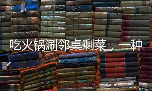 吃火锅涮邻桌剩菜，一种社交新风尚还是餐饮乱象？
