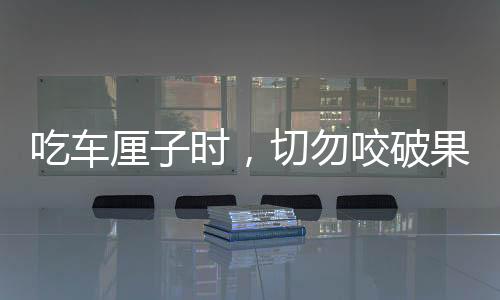 吃车厘子时，切勿咬破果核——安全食用指南