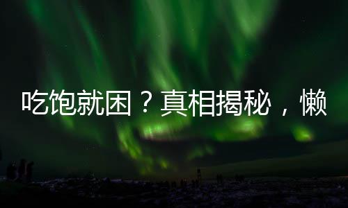 吃饱就困？真相揭秘，懒不是唯一原因！