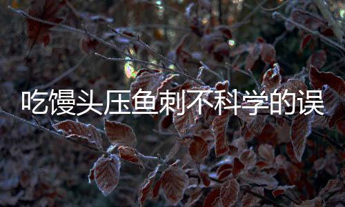 吃馒头压鱼刺不科学的误区与解析