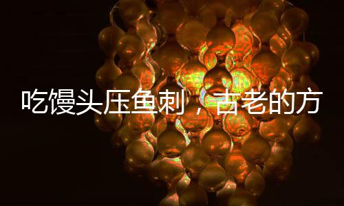 吃馒头压鱼刺，古老的方法不科学