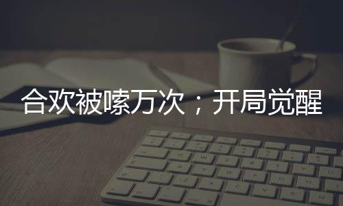 合欢被嗦万次；开局觉醒神魔双肾