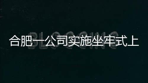 合肥一公司实施坐牢式上班被立案调查的新闻分析