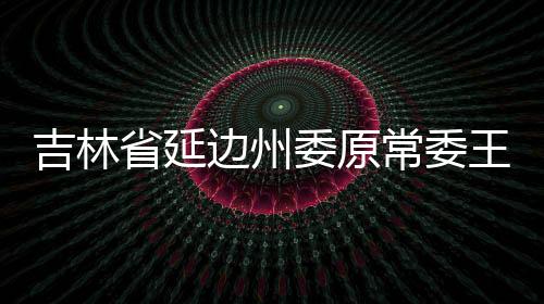 吉林省延边州委原常委王福生接受纪律审查和监察调查