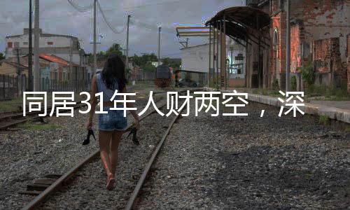 同居31年人财两空，深度探究背后的故事与反思