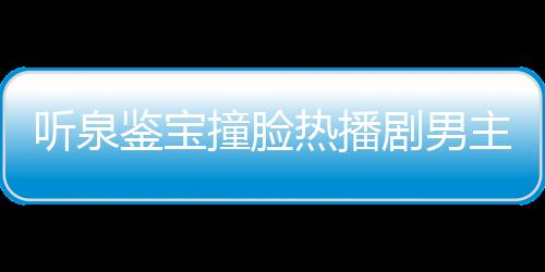 听泉鉴宝撞脸热播剧男主事件独家回应
