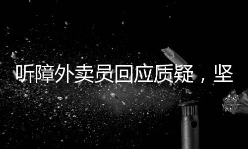 听障外卖员回应质疑，坚韧与理解的交织