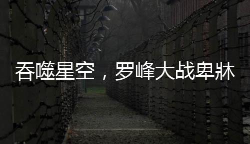 吞噬星空，罗峰大战卑牀——宇宙最强之战