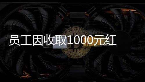 员工因收取1000元红包被辞退引发关注