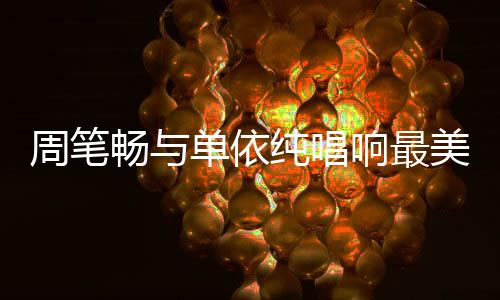 周笔畅与单依纯唱响最美中国风，文化交融的音乐盛宴