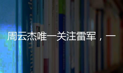 周云杰唯一关注雷军，一场跨越领域的深度关注