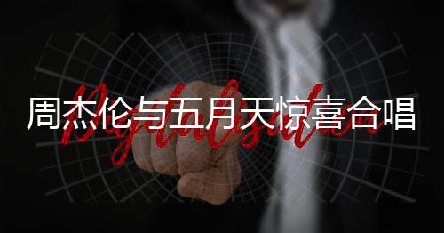 周杰伦与五月天惊喜合唱难哄主题曲，音乐界掀起狂潮