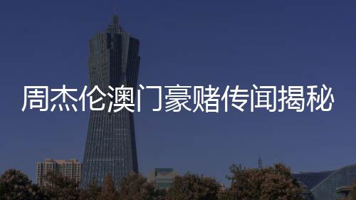 周杰伦澳门豪赌传闻揭秘，公司坚决否认