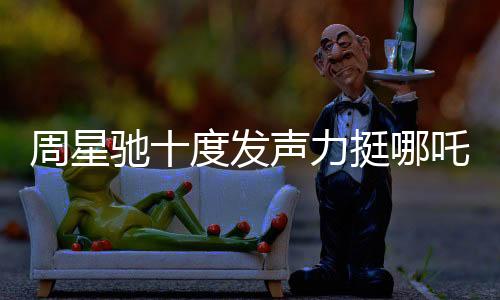 周星驰十度发声力挺哪吒2，跨界COS哪吒引爆话题热议