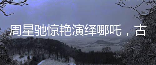 周星驰惊艳演绎哪吒，古典神话的现代再塑