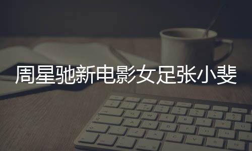 周星驰新电影女足张小斐造型曝光，星光熠熠，期待万分