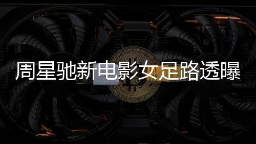 周星驰新电影女足路透曝光，星爷携手共创辉煌
