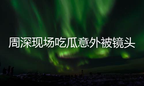 周深现场吃瓜意外被镜头捕捉到，惊喜还是惊吓？