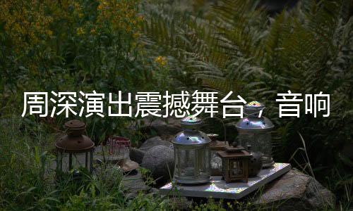 周深演出震撼舞台，音响设备世界级一流