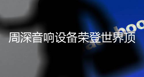 周深音响设备荣登世界顶级舞台，展现无与伦比的音质魅力