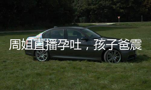 周姐直播孕吐，孩子爸震惊全球