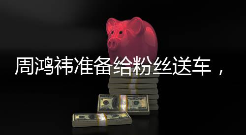 周鸿祎准备给粉丝送车，一场科技与情感的盛宴即将上演
