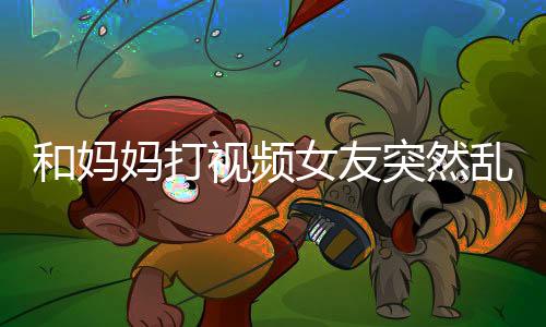 和妈妈打视频女友突然乱入的温馨故事，亲情的纠葛与爱的错位交融