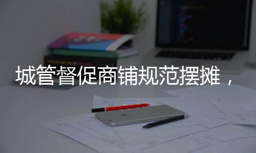 城管督促商铺规范摆摊，共建文明城市新篇章