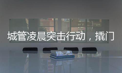 城管凌晨突击行动，撬门搬设备背后的城市治理故事