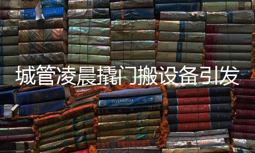 城管凌晨撬门搬设备引发关注，事件背后的真相与思考