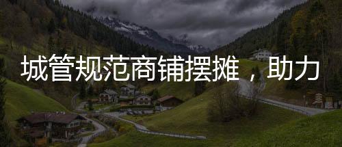 城管规范商铺摆摊，助力城市管理有序发展