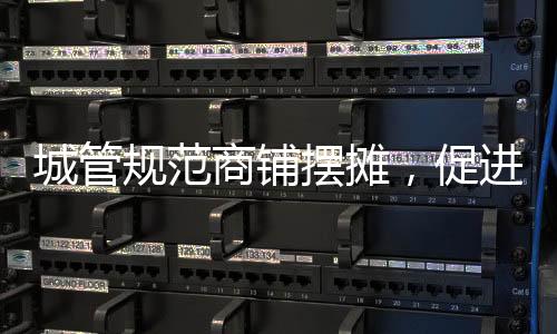 城管规范商铺摆摊，促进城市管理有序发展