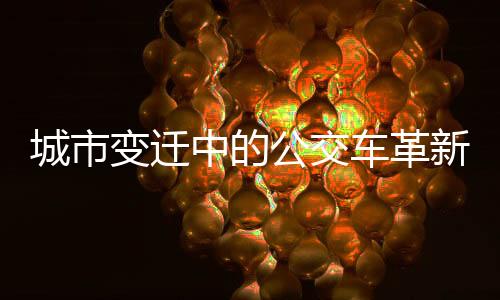 城市变迁中的公交车革新，从大到小，开启新的绿色出行时代