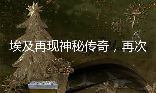 埃及再现神秘传奇，再次发现古老法老陵墓——神秘的墓葬发掘揭示千年的历史遗迹