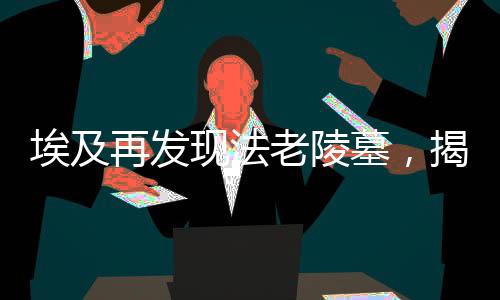 埃及再发现法老陵墓，揭秘古老文明的神秘面纱（一）导读，揭示神秘古墓，法老的永恒传说再次震撼世界