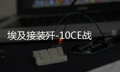 埃及接装歼-10CE战斗机真相揭秘，揭开神秘面纱下的震撼瞬间