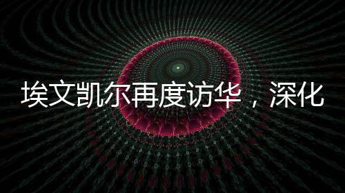 埃文凯尔再度访华，深化合作，共谋发展