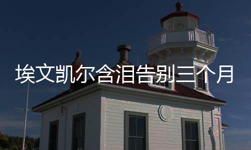 埃文凯尔含泪告别三个月中国生活，跨文化之旅的感悟与回顾