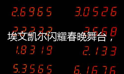 埃文凯尔闪耀春晚舞台，父母深情羡慕传递温暖亲情